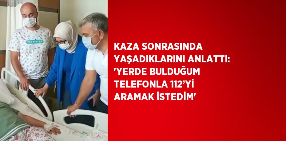 KAZA SONRASINDA YAŞADIKLARINI ANLATTI: 'YERDE BULDUĞUM TELEFONLA 112’Yİ ARAMAK İSTEDİM'