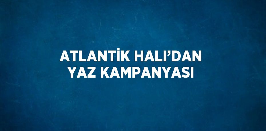 ATLANTİK HALI’DAN YAZ KAMPANYASI