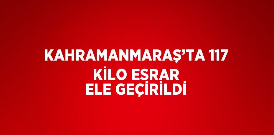 KAHRAMANMARAŞ’TA 117 KİLO ESRAR ELE GEÇİRİLDİ