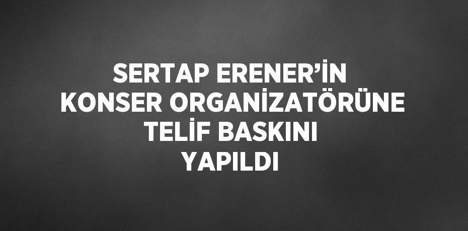 SERTAP ERENER’İN KONSER ORGANİZATÖRÜNE TELİF BASKINI YAPILDI