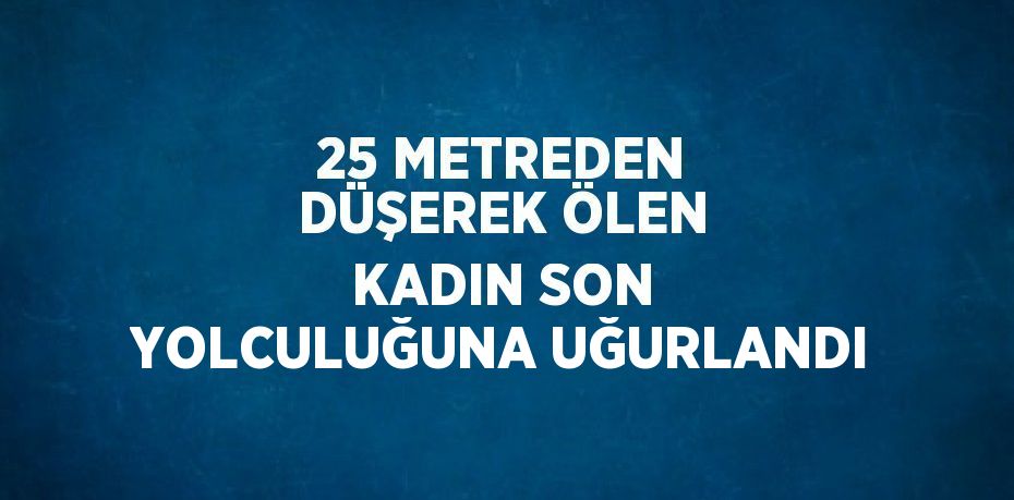 25 METREDEN DÜŞEREK ÖLEN KADIN SON YOLCULUĞUNA UĞURLANDI