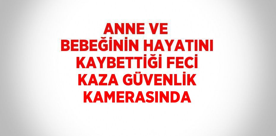 ANNE VE BEBEĞİNİN HAYATINI KAYBETTİĞİ FECİ KAZA GÜVENLİK KAMERASINDA