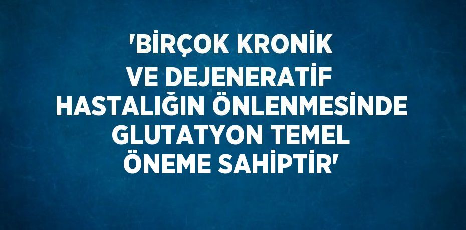 'BİRÇOK KRONİK VE DEJENERATİF HASTALIĞIN ÖNLENMESİNDE GLUTATYON TEMEL ÖNEME SAHİPTİR'