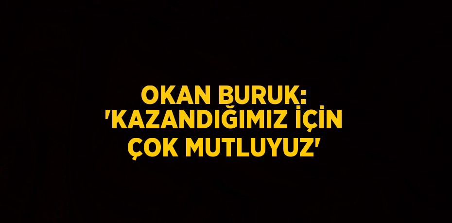 OKAN BURUK: 'KAZANDIĞIMIZ İÇİN ÇOK MUTLUYUZ'