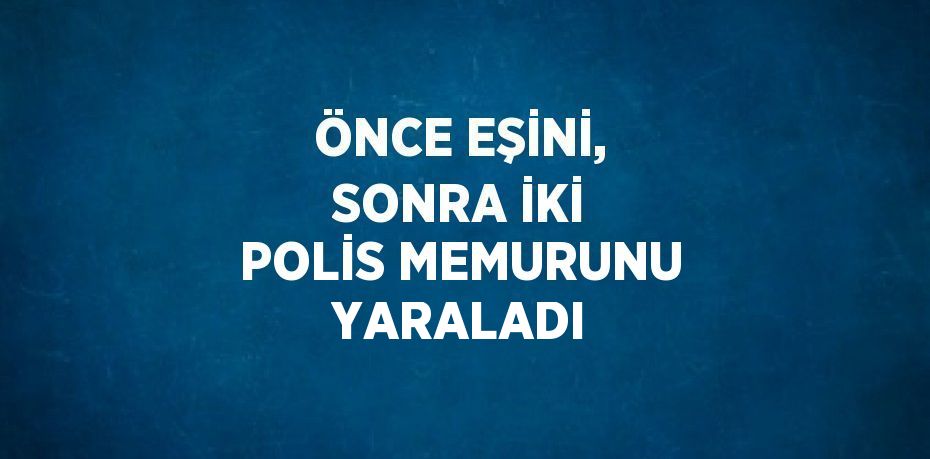 ÖNCE EŞİNİ, SONRA İKİ POLİS MEMURUNU YARALADI