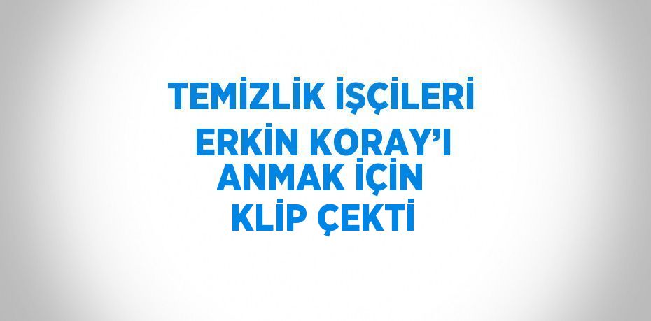 TEMİZLİK İŞÇİLERİ ERKİN KORAY’I ANMAK İÇİN KLİP ÇEKTİ