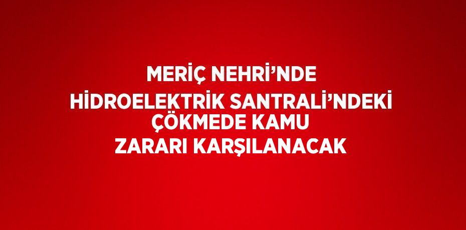 MERİÇ NEHRİ’NDE HİDROELEKTRİK SANTRALİ’NDEKİ ÇÖKMEDE KAMU ZARARI KARŞILANACAK