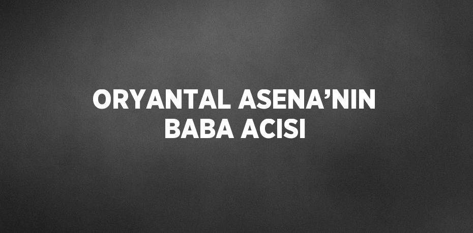 ORYANTAL ASENA’NIN BABA ACISI