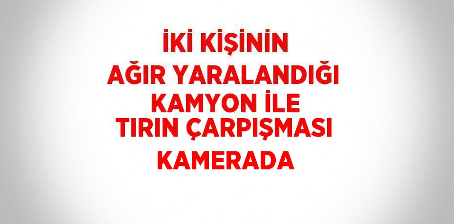 İKİ KİŞİNİN AĞIR YARALANDIĞI KAMYON İLE TIRIN ÇARPIŞMASI KAMERADA