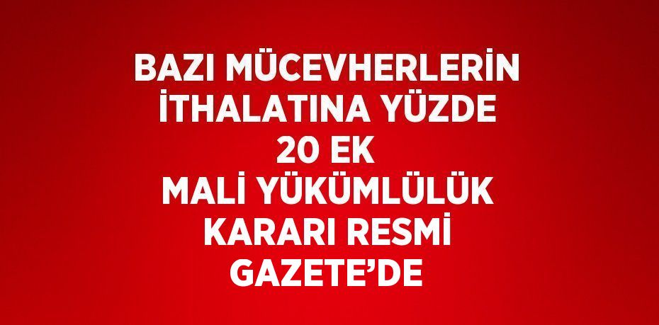 BAZI MÜCEVHERLERİN İTHALATINA YÜZDE 20 EK MALİ YÜKÜMLÜLÜK KARARI RESMİ GAZETE’DE