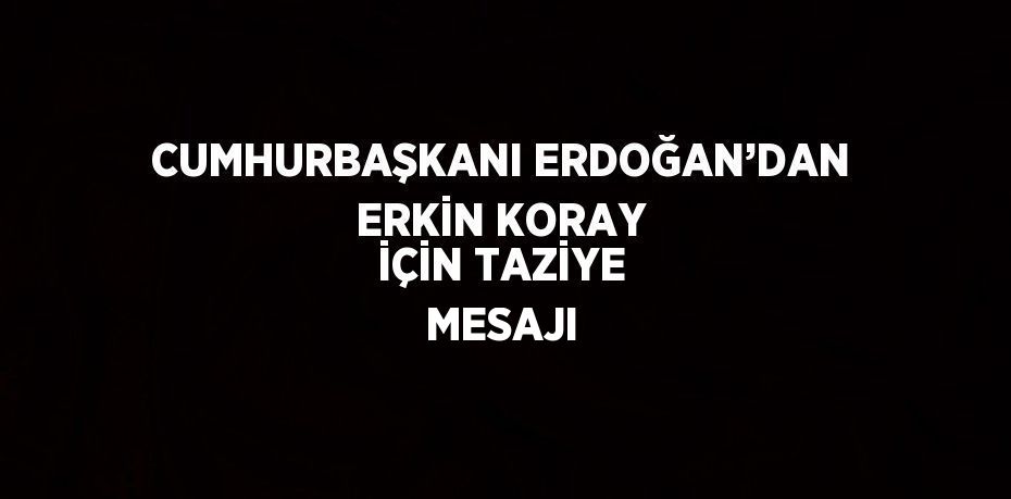 CUMHURBAŞKANI ERDOĞAN’DAN ERKİN KORAY İÇİN TAZİYE MESAJI