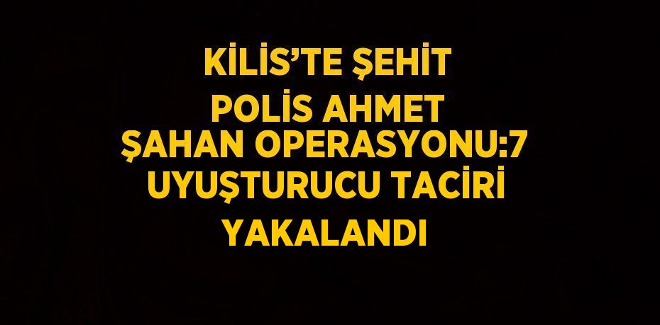 KİLİS’TE ŞEHİT POLİS AHMET ŞAHAN OPERASYONU:7 UYUŞTURUCU TACİRİ YAKALANDI