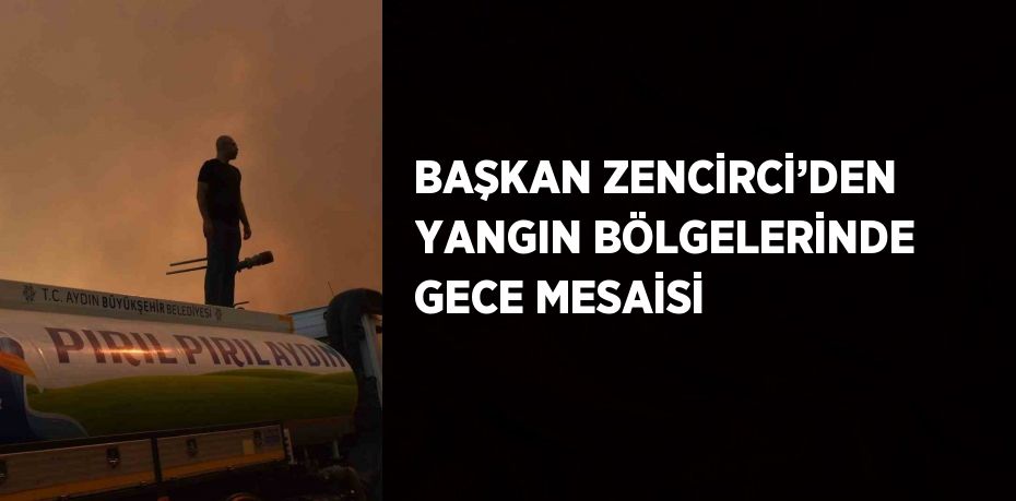 BAŞKAN ZENCİRCİ’DEN YANGIN BÖLGELERİNDE GECE MESAİSİ