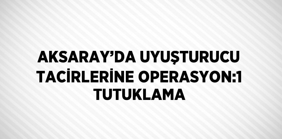 AKSARAY’DA UYUŞTURUCU TACİRLERİNE OPERASYON:1 TUTUKLAMA