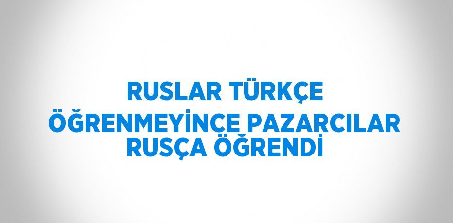 RUSLAR TÜRKÇE ÖĞRENMEYİNCE PAZARCILAR RUSÇA ÖĞRENDİ