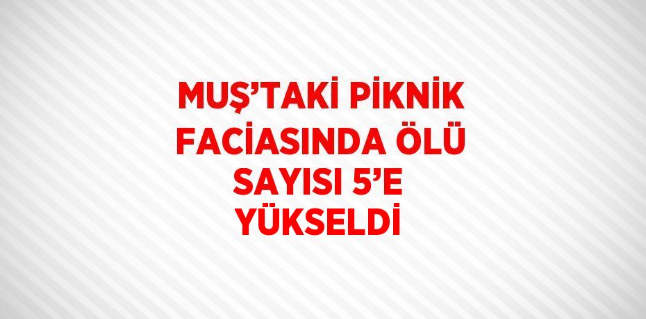 MUŞ’TAKİ PİKNİK FACİASINDA ÖLÜ SAYISI 5’E YÜKSELDİ