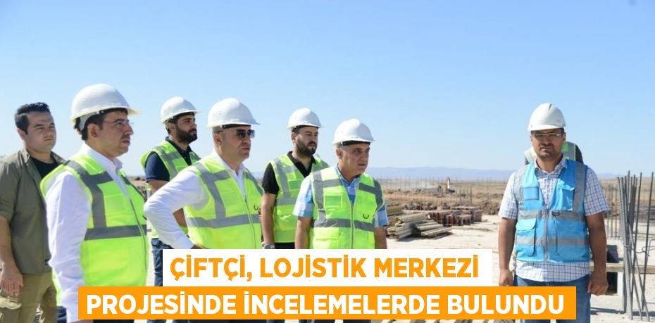 ÇİFTÇİ, LOJİSTİK MERKEZİ PROJESİNDE İNCELEMELERDE BULUNDU