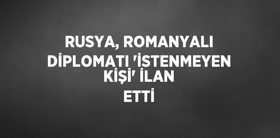 RUSYA, ROMANYALI DİPLOMATI 'İSTENMEYEN KİŞİ' İLAN ETTİ