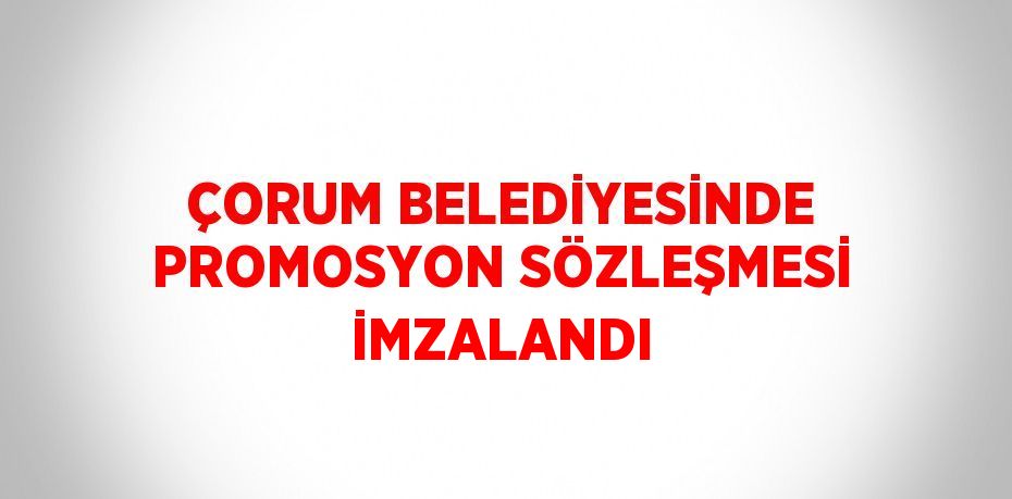 ÇORUM BELEDİYESİNDE PROMOSYON SÖZLEŞMESİ İMZALANDI