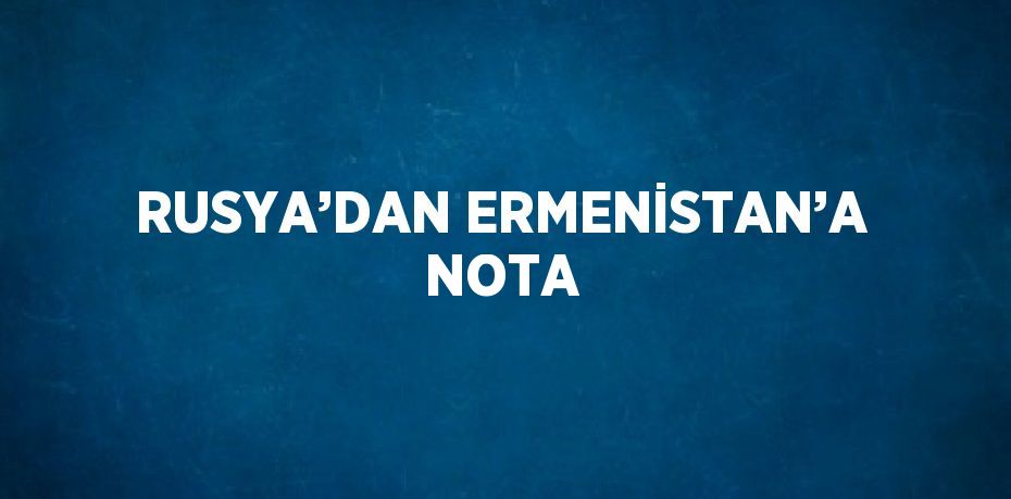 RUSYA’DAN ERMENİSTAN’A NOTA