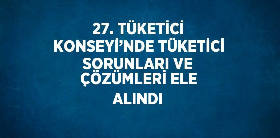 27. TÜKETİCİ KONSEYİ’NDE TÜKETİCİ SORUNLARI VE ÇÖZÜMLERİ ELE ALINDI