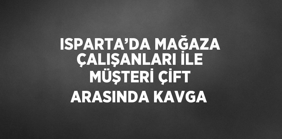 ISPARTA’DA MAĞAZA ÇALIŞANLARI İLE MÜŞTERİ ÇİFT ARASINDA KAVGA