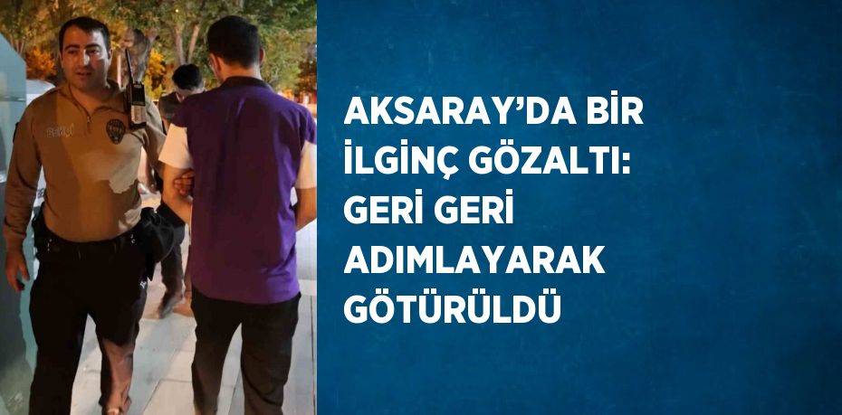 AKSARAY’DA BİR İLGİNÇ GÖZALTI: GERİ GERİ ADIMLAYARAK GÖTÜRÜLDÜ