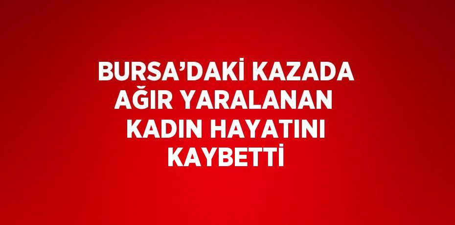 BURSA’DAKİ KAZADA AĞIR YARALANAN KADIN HAYATINI KAYBETTİ