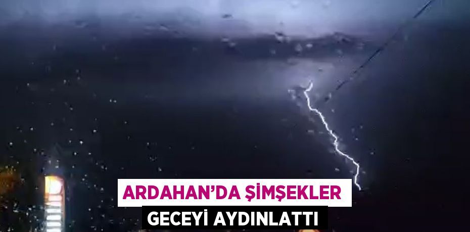 ARDAHAN’DA ŞİMŞEKLER GECEYİ AYDINLATTI