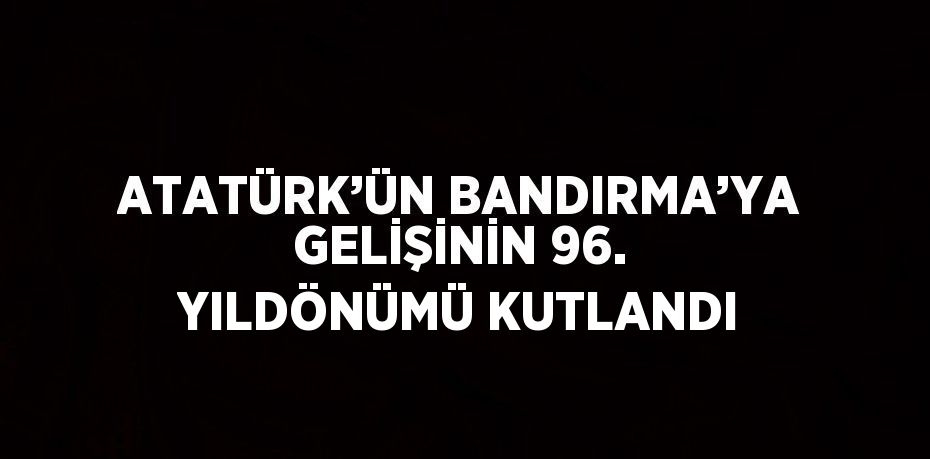 ATATÜRK’ÜN BANDIRMA’YA GELİŞİNİN 96. YILDÖNÜMÜ KUTLANDI