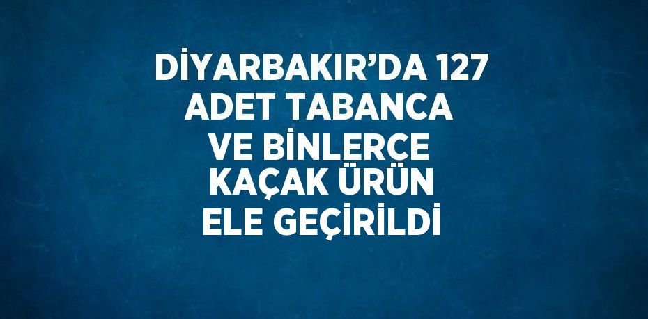 DİYARBAKIR’DA 127 ADET TABANCA VE BİNLERCE KAÇAK ÜRÜN ELE GEÇİRİLDİ