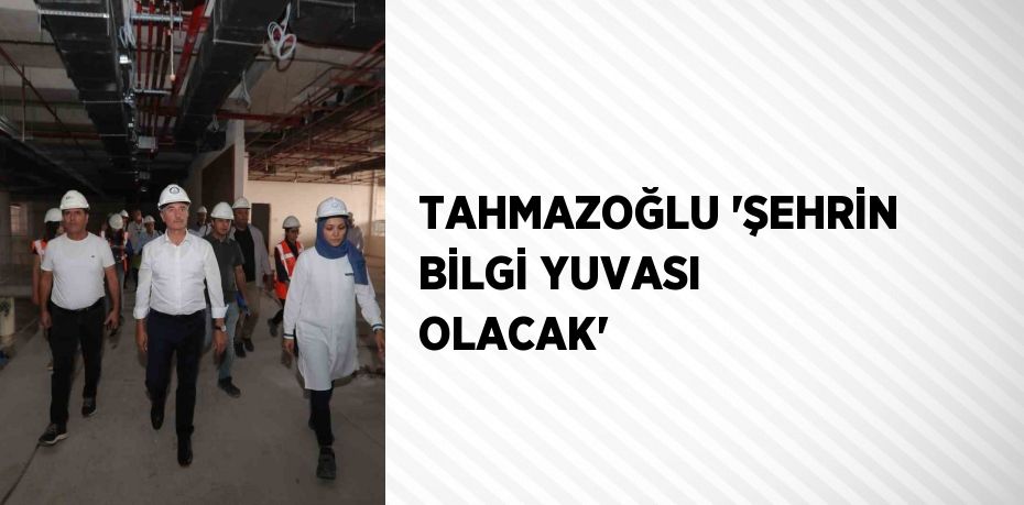 TAHMAZOĞLU 'ŞEHRİN BİLGİ YUVASI OLACAK'