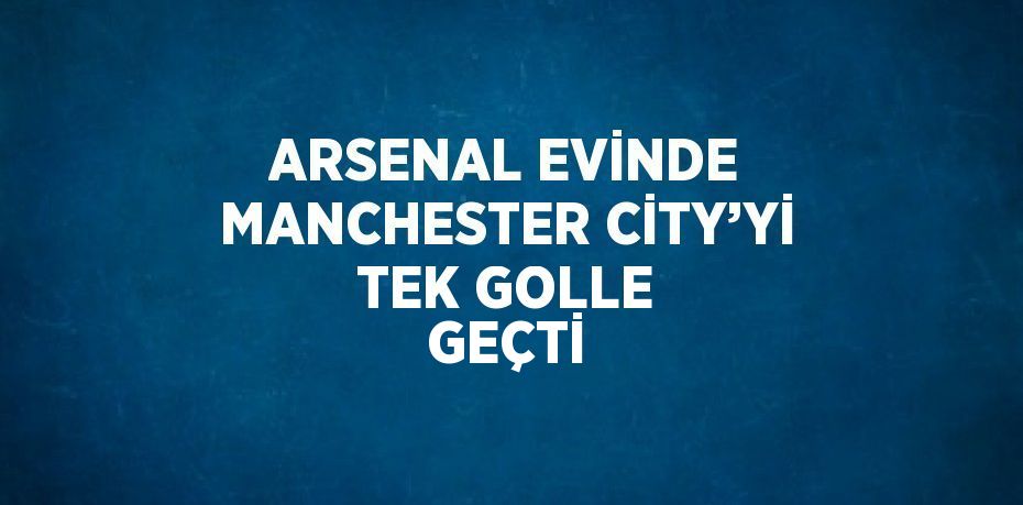 ARSENAL EVİNDE MANCHESTER CİTY’Yİ TEK GOLLE GEÇTİ