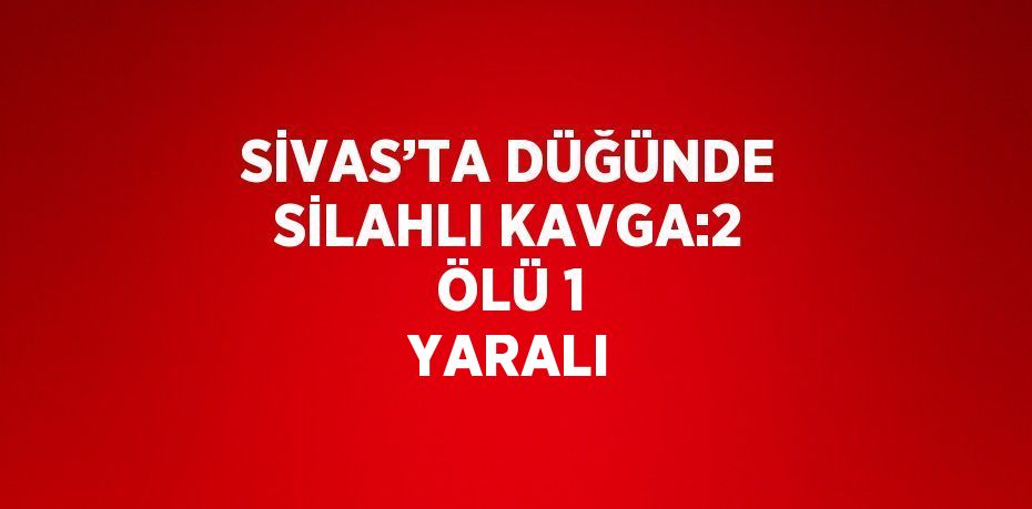 SİVAS’TA DÜĞÜNDE SİLAHLI KAVGA:2 ÖLÜ 1 YARALI