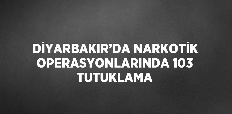 DİYARBAKIR’DA NARKOTİK OPERASYONLARINDA 103 TUTUKLAMA