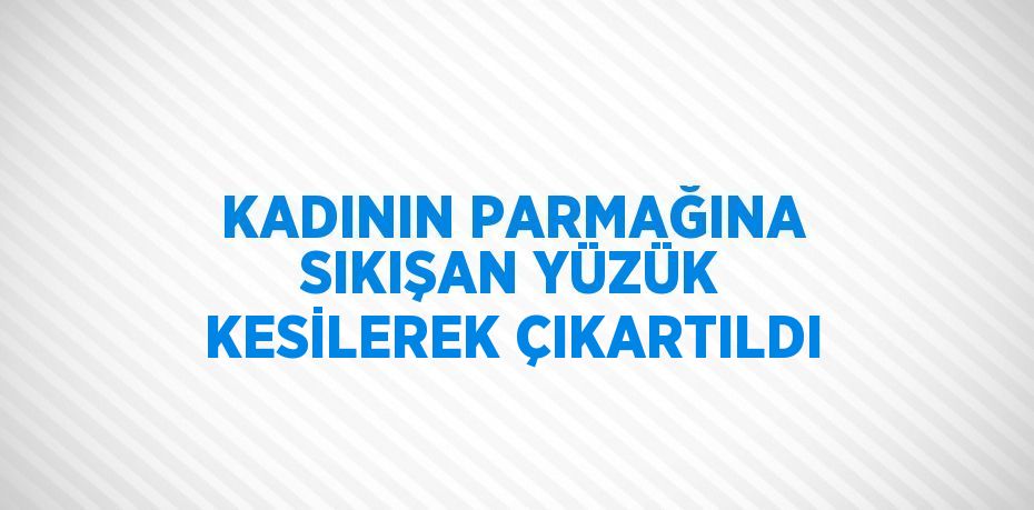 KADININ PARMAĞINA SIKIŞAN YÜZÜK KESİLEREK ÇIKARTILDI