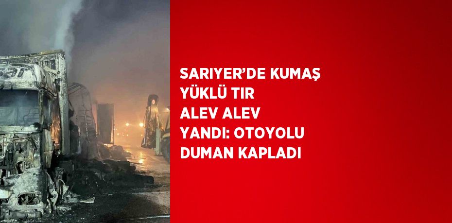 SARIYER’DE KUMAŞ YÜKLÜ TIR ALEV ALEV YANDI: OTOYOLU DUMAN KAPLADI