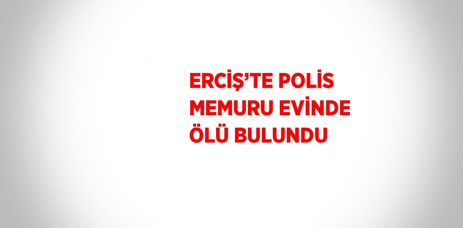 ERCİŞ’TE POLİS MEMURU EVİNDE ÖLÜ BULUNDU