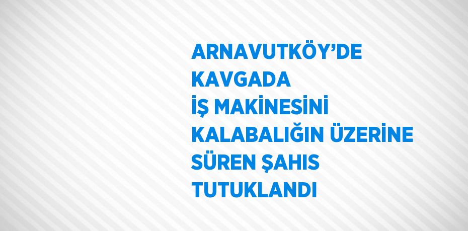 ARNAVUTKÖY’DE KAVGADA İŞ MAKİNESİNİ KALABALIĞIN ÜZERİNE SÜREN ŞAHIS TUTUKLANDI