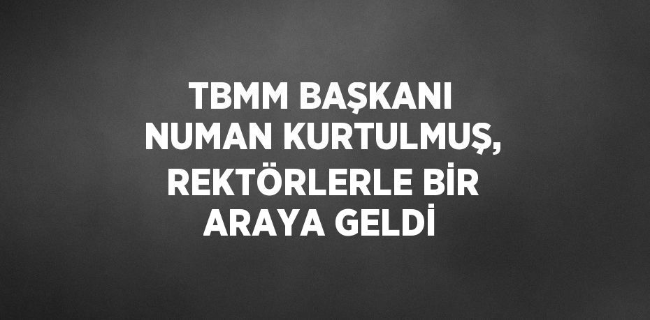 TBMM BAŞKANI NUMAN KURTULMUŞ, REKTÖRLERLE BİR ARAYA GELDİ