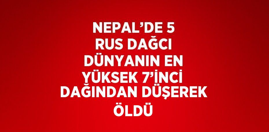 NEPAL’DE 5 RUS DAĞCI DÜNYANIN EN YÜKSEK 7’İNCİ DAĞINDAN DÜŞEREK ÖLDÜ