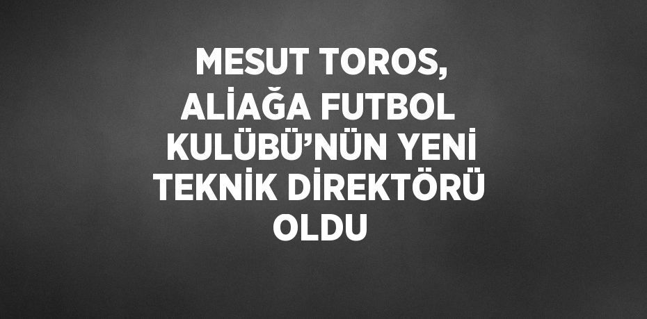 MESUT TOROS, ALİAĞA FUTBOL KULÜBÜ’NÜN YENİ TEKNİK DİREKTÖRÜ OLDU