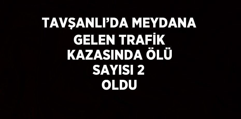 TAVŞANLI’DA MEYDANA GELEN TRAFİK KAZASINDA ÖLÜ SAYISI 2 OLDU