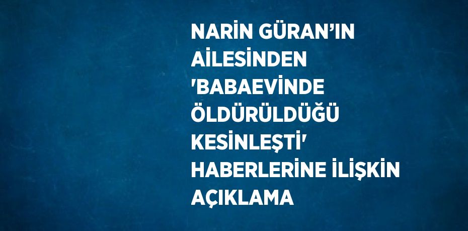 NARİN GÜRAN’IN AİLESİNDEN 'BABAEVİNDE ÖLDÜRÜLDÜĞÜ KESİNLEŞTİ' HABERLERİNE İLİŞKİN AÇIKLAMA