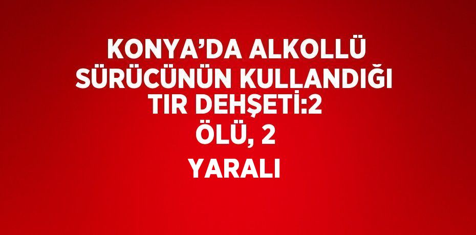 KONYA’DA ALKOLLÜ SÜRÜCÜNÜN KULLANDIĞI TIR DEHŞETİ:2 ÖLÜ, 2 YARALI