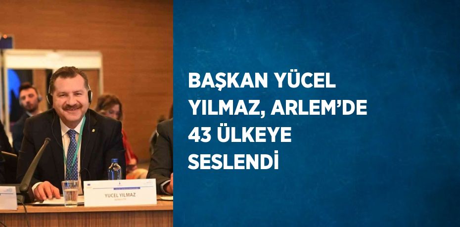 BAŞKAN YÜCEL YILMAZ, ARLEM’DE 43 ÜLKEYE SESLENDİ