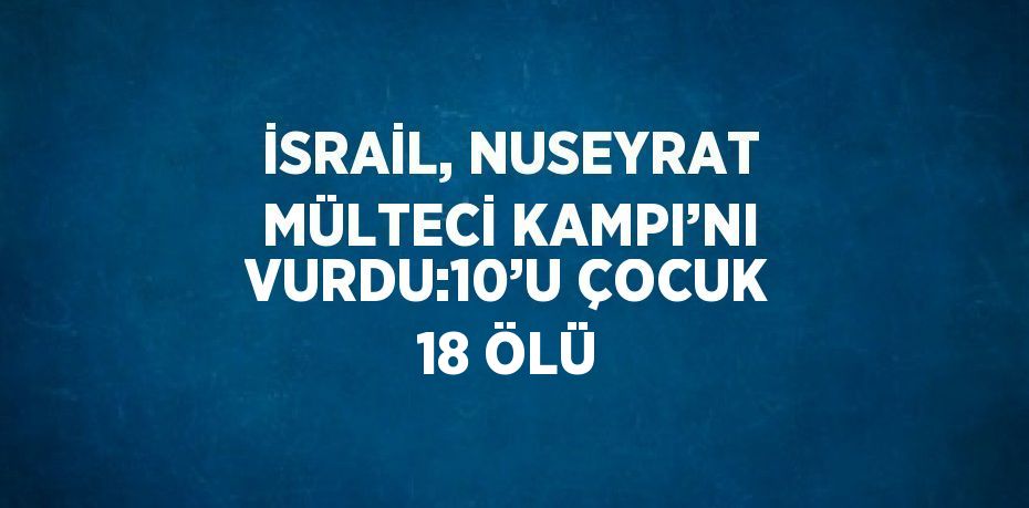 İSRAİL, NUSEYRAT MÜLTECİ KAMPI’NI VURDU:10’U ÇOCUK 18 ÖLÜ