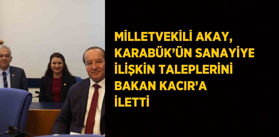 MİLLETVEKİLİ AKAY, KARABÜK’ÜN SANAYİYE İLİŞKİN TALEPLERİNİ BAKAN KACIR’A İLETTİ