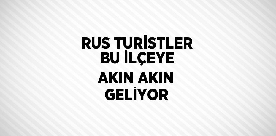 RUS TURİSTLER BU İLÇEYE AKIN AKIN GELİYOR