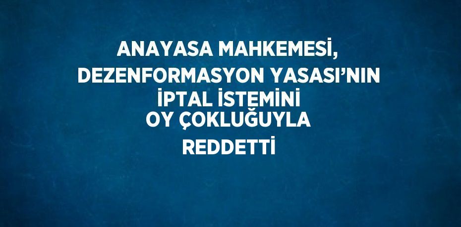 ANAYASA MAHKEMESİ, DEZENFORMASYON YASASI’NIN İPTAL İSTEMİNİ OY ÇOKLUĞUYLA REDDETTİ